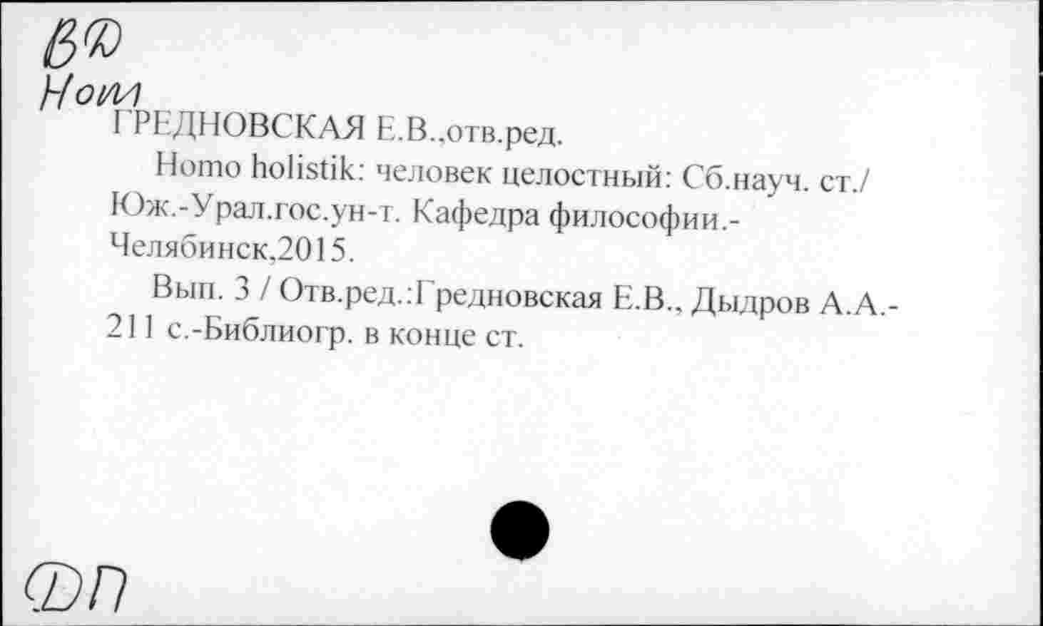 ﻿Hoi/И
ГРЕДНОВСКАЯ Е.В.,отв.ред.
Homo holistik: человек целостный: Сб.науч. ст./ Юж.-Урал.гос.ун-т. Кафедра философии.-Челябинск,2015.
Вып. 3 / Отв.ред.:! редновская Е.В., Дыдров А.А.-211 с.-Библиогр. в конце ст.
0/7